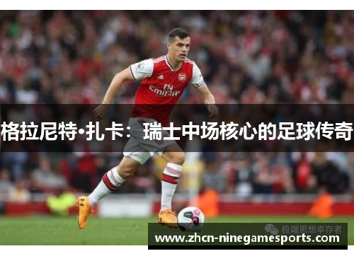 格拉尼特·扎卡：瑞士中场核心的足球传奇