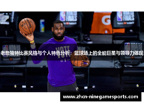 老詹独特比赛风格与个人特色分析：篮球场上的全能巨星与领导力体现
