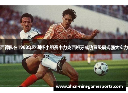 西德队在1988年欧洲杯小组赛中力克西班牙成功晋级展现强大实力