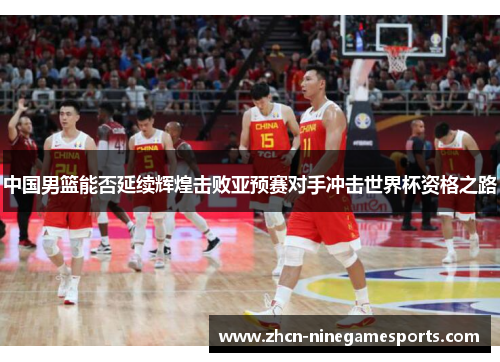 中国男篮能否延续辉煌击败亚预赛对手冲击世界杯资格之路